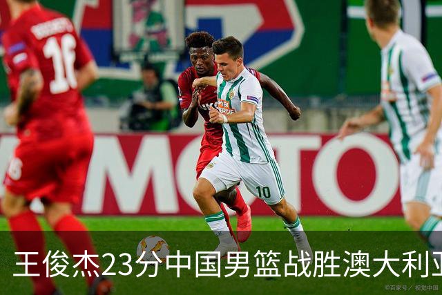 王俊杰23分中国男篮战胜澳大利亚，崔永熙12分正在归来